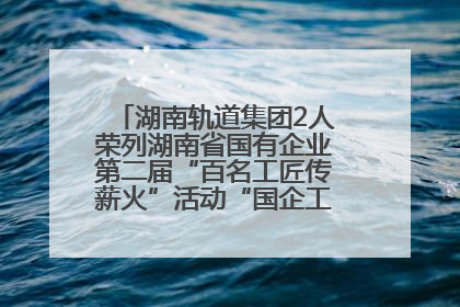 湖南轨道集团2人荣列湖南省国有企业第二届“百名工匠传薪火”活动“国企工匠”人才宣传名单